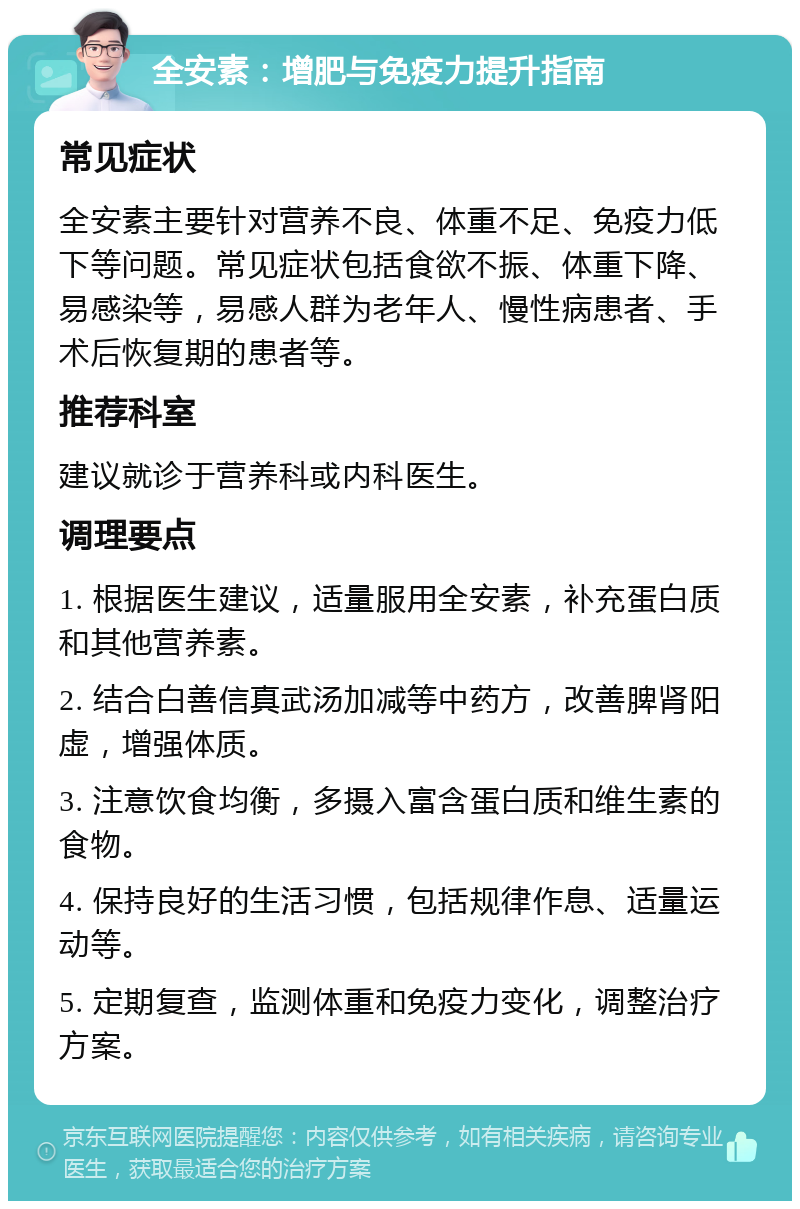 全安素：增肥与免疫力提升指南 常见症状 全安素主要针对营养不良、体重不足、免疫力低下等问题。常见症状包括食欲不振、体重下降、易感染等，易感人群为老年人、慢性病患者、手术后恢复期的患者等。 推荐科室 建议就诊于营养科或内科医生。 调理要点 1. 根据医生建议，适量服用全安素，补充蛋白质和其他营养素。 2. 结合白善信真武汤加减等中药方，改善脾肾阳虚，增强体质。 3. 注意饮食均衡，多摄入富含蛋白质和维生素的食物。 4. 保持良好的生活习惯，包括规律作息、适量运动等。 5. 定期复查，监测体重和免疫力变化，调整治疗方案。