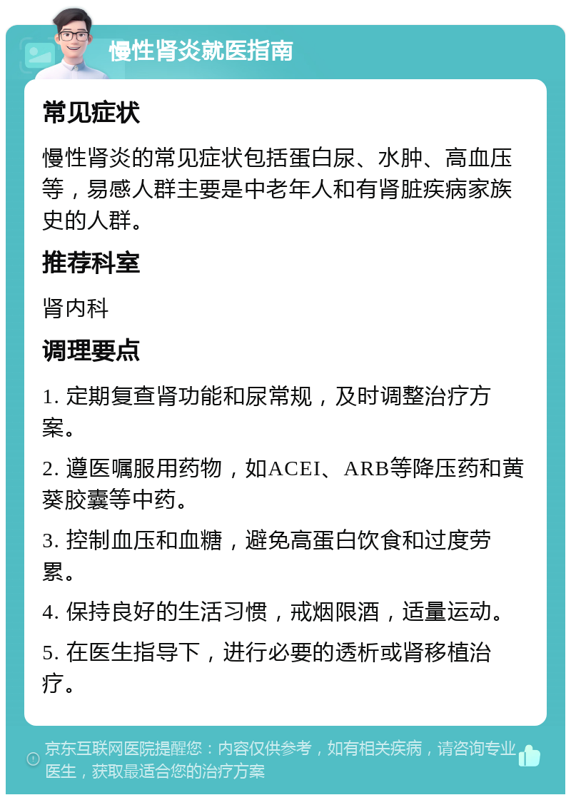 慢性肾炎就医指南 常见症状 慢性肾炎的常见症状包括蛋白尿、水肿、高血压等，易感人群主要是中老年人和有肾脏疾病家族史的人群。 推荐科室 肾内科 调理要点 1. 定期复查肾功能和尿常规，及时调整治疗方案。 2. 遵医嘱服用药物，如ACEI、ARB等降压药和黄葵胶囊等中药。 3. 控制血压和血糖，避免高蛋白饮食和过度劳累。 4. 保持良好的生活习惯，戒烟限酒，适量运动。 5. 在医生指导下，进行必要的透析或肾移植治疗。