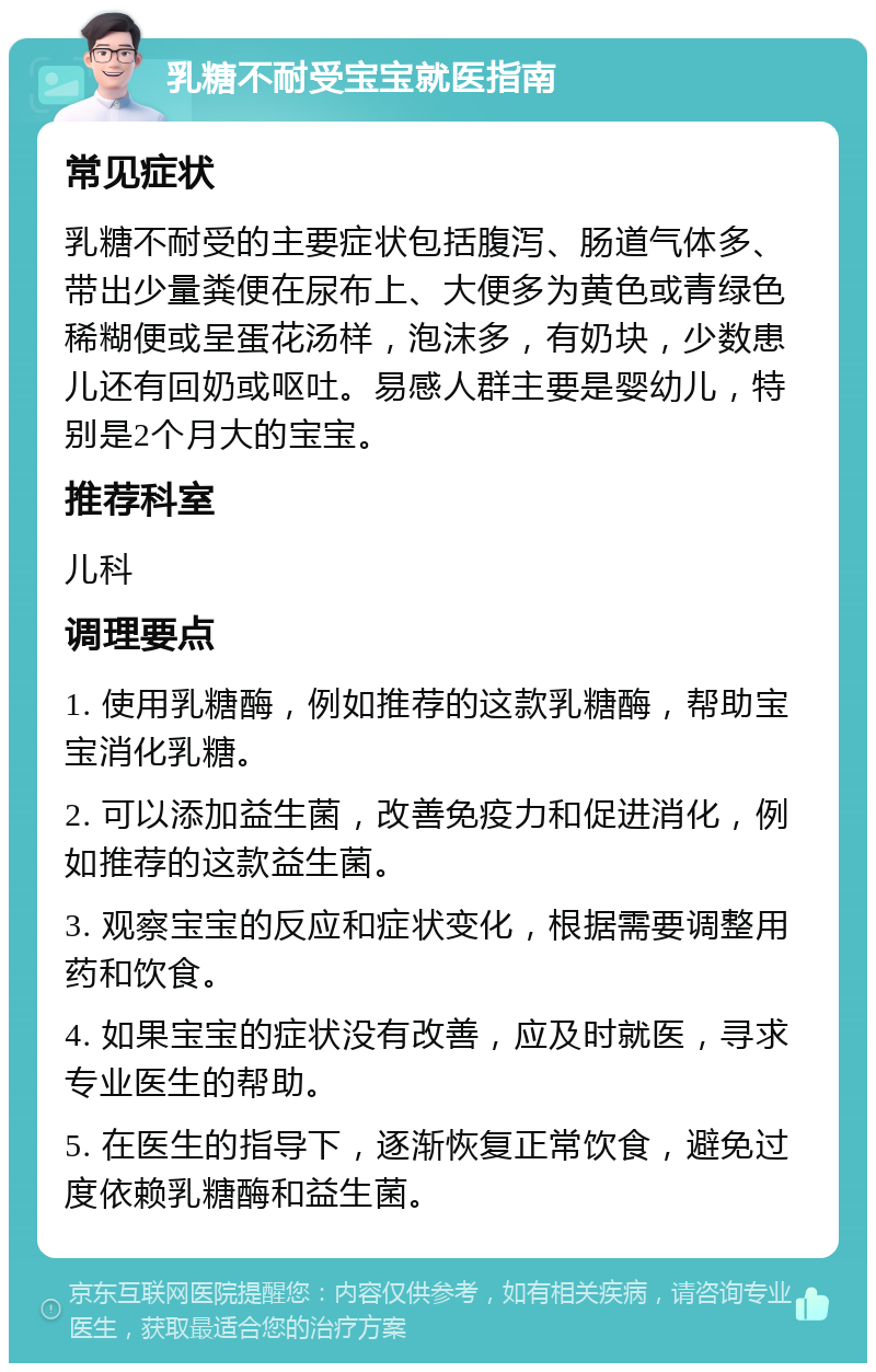 乳糖不耐受宝宝就医指南 常见症状 乳糖不耐受的主要症状包括腹泻、肠道气体多、带出少量粪便在尿布上、大便多为黄色或青绿色稀糊便或呈蛋花汤样，泡沫多，有奶块，少数患儿还有回奶或呕吐。易感人群主要是婴幼儿，特别是2个月大的宝宝。 推荐科室 儿科 调理要点 1. 使用乳糖酶，例如推荐的这款乳糖酶，帮助宝宝消化乳糖。 2. 可以添加益生菌，改善免疫力和促进消化，例如推荐的这款益生菌。 3. 观察宝宝的反应和症状变化，根据需要调整用药和饮食。 4. 如果宝宝的症状没有改善，应及时就医，寻求专业医生的帮助。 5. 在医生的指导下，逐渐恢复正常饮食，避免过度依赖乳糖酶和益生菌。