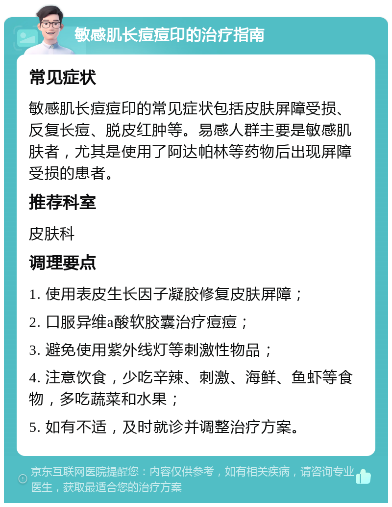 敏感肌长痘痘印的治疗指南 常见症状 敏感肌长痘痘印的常见症状包括皮肤屏障受损、反复长痘、脱皮红肿等。易感人群主要是敏感肌肤者，尤其是使用了阿达帕林等药物后出现屏障受损的患者。 推荐科室 皮肤科 调理要点 1. 使用表皮生长因子凝胶修复皮肤屏障； 2. 口服异维a酸软胶囊治疗痘痘； 3. 避免使用紫外线灯等刺激性物品； 4. 注意饮食，少吃辛辣、刺激、海鲜、鱼虾等食物，多吃蔬菜和水果； 5. 如有不适，及时就诊并调整治疗方案。