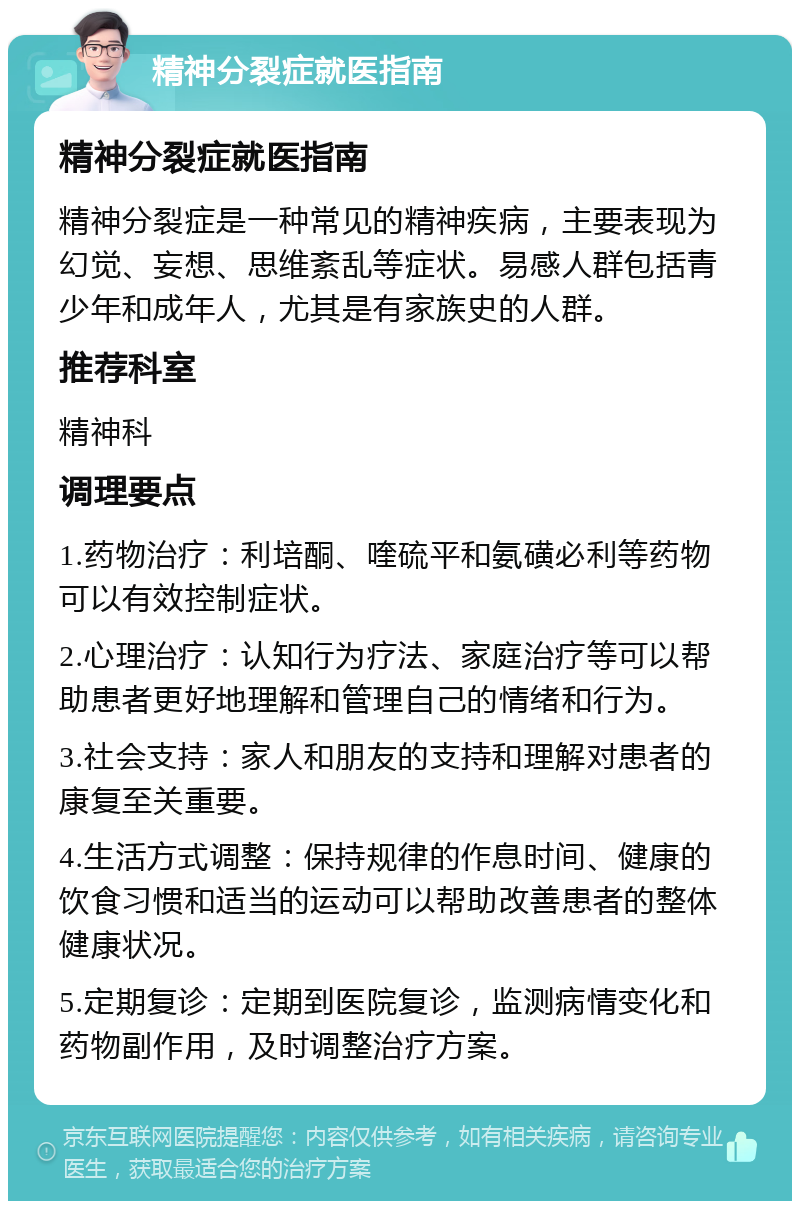 精神分裂症就医指南 精神分裂症就医指南 精神分裂症是一种常见的精神疾病，主要表现为幻觉、妄想、思维紊乱等症状。易感人群包括青少年和成年人，尤其是有家族史的人群。 推荐科室 精神科 调理要点 1.药物治疗：利培酮、喹硫平和氨磺必利等药物可以有效控制症状。 2.心理治疗：认知行为疗法、家庭治疗等可以帮助患者更好地理解和管理自己的情绪和行为。 3.社会支持：家人和朋友的支持和理解对患者的康复至关重要。 4.生活方式调整：保持规律的作息时间、健康的饮食习惯和适当的运动可以帮助改善患者的整体健康状况。 5.定期复诊：定期到医院复诊，监测病情变化和药物副作用，及时调整治疗方案。