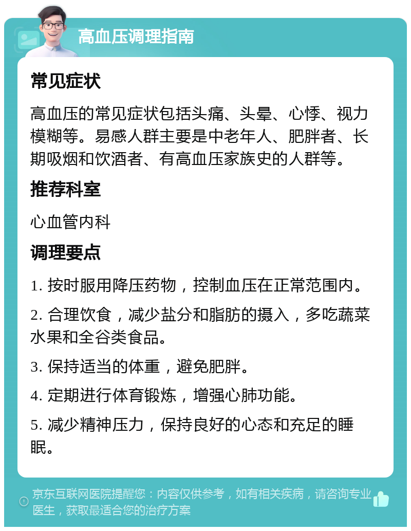 高血压调理指南 常见症状 高血压的常见症状包括头痛、头晕、心悸、视力模糊等。易感人群主要是中老年人、肥胖者、长期吸烟和饮酒者、有高血压家族史的人群等。 推荐科室 心血管内科 调理要点 1. 按时服用降压药物，控制血压在正常范围内。 2. 合理饮食，减少盐分和脂肪的摄入，多吃蔬菜水果和全谷类食品。 3. 保持适当的体重，避免肥胖。 4. 定期进行体育锻炼，增强心肺功能。 5. 减少精神压力，保持良好的心态和充足的睡眠。