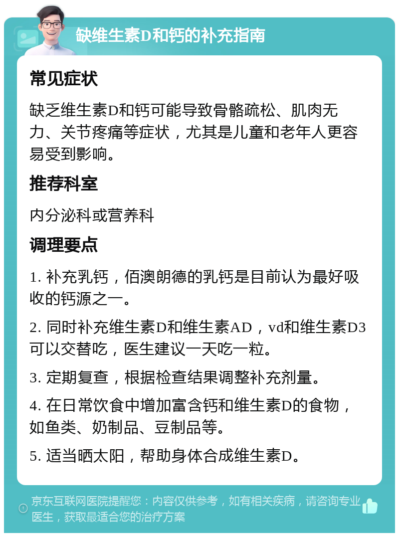 缺维生素D和钙的补充指南 常见症状 缺乏维生素D和钙可能导致骨骼疏松、肌肉无力、关节疼痛等症状，尤其是儿童和老年人更容易受到影响。 推荐科室 内分泌科或营养科 调理要点 1. 补充乳钙，佰澳朗德的乳钙是目前认为最好吸收的钙源之一。 2. 同时补充维生素D和维生素AD，vd和维生素D3可以交替吃，医生建议一天吃一粒。 3. 定期复查，根据检查结果调整补充剂量。 4. 在日常饮食中增加富含钙和维生素D的食物，如鱼类、奶制品、豆制品等。 5. 适当晒太阳，帮助身体合成维生素D。