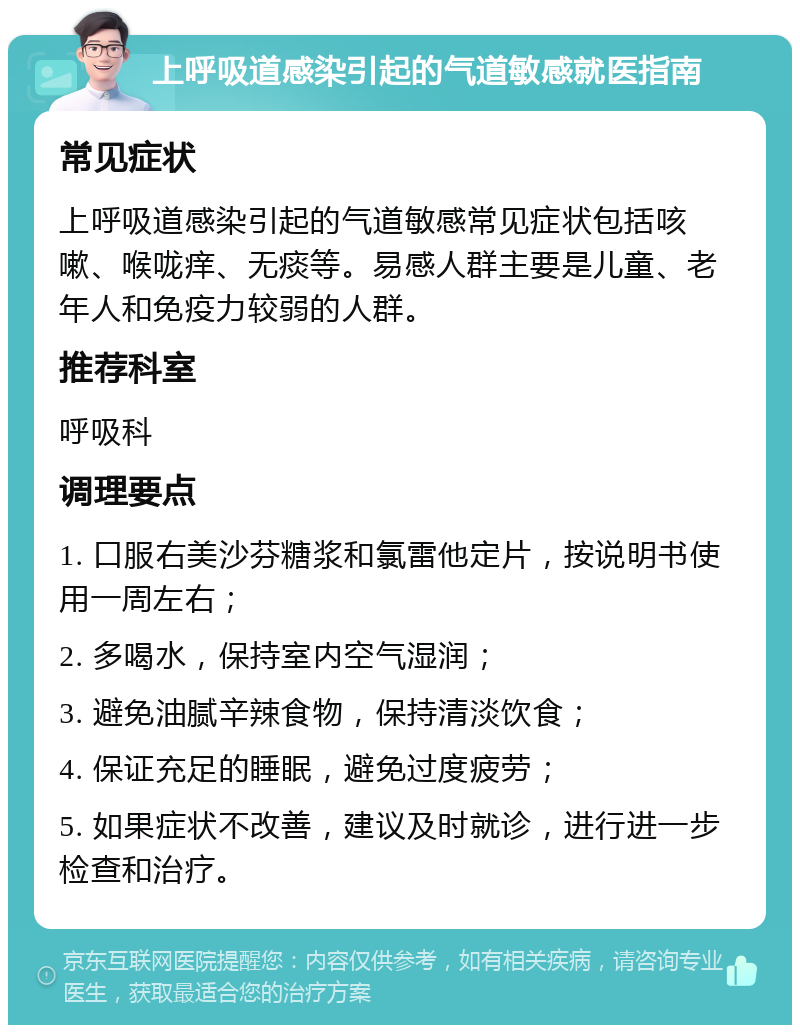 上呼吸道感染引起的气道敏感就医指南 常见症状 上呼吸道感染引起的气道敏感常见症状包括咳嗽、喉咙痒、无痰等。易感人群主要是儿童、老年人和免疫力较弱的人群。 推荐科室 呼吸科 调理要点 1. 口服右美沙芬糖浆和氯雷他定片，按说明书使用一周左右； 2. 多喝水，保持室内空气湿润； 3. 避免油腻辛辣食物，保持清淡饮食； 4. 保证充足的睡眠，避免过度疲劳； 5. 如果症状不改善，建议及时就诊，进行进一步检查和治疗。