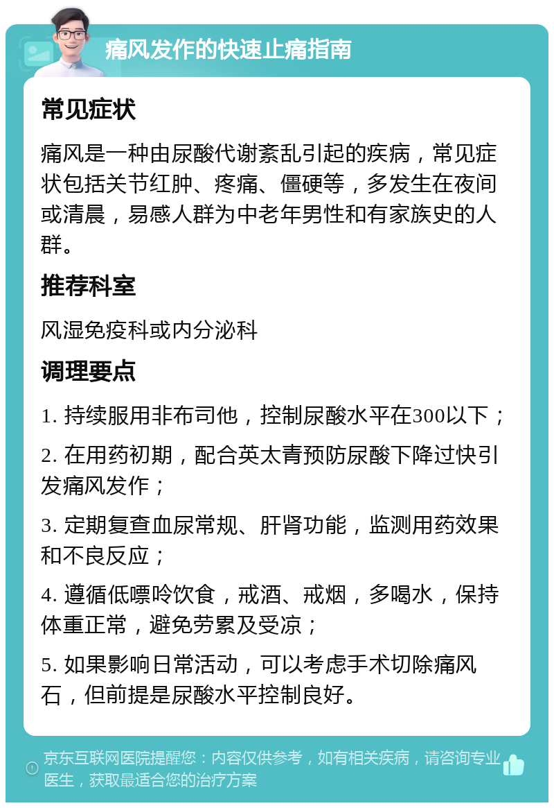 痛风发作的快速止痛指南 常见症状 痛风是一种由尿酸代谢紊乱引起的疾病，常见症状包括关节红肿、疼痛、僵硬等，多发生在夜间或清晨，易感人群为中老年男性和有家族史的人群。 推荐科室 风湿免疫科或内分泌科 调理要点 1. 持续服用非布司他，控制尿酸水平在300以下； 2. 在用药初期，配合英太青预防尿酸下降过快引发痛风发作； 3. 定期复查血尿常规、肝肾功能，监测用药效果和不良反应； 4. 遵循低嘌呤饮食，戒酒、戒烟，多喝水，保持体重正常，避免劳累及受凉； 5. 如果影响日常活动，可以考虑手术切除痛风石，但前提是尿酸水平控制良好。