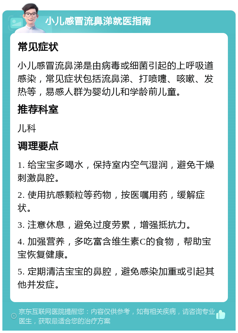 小儿感冒流鼻涕就医指南 常见症状 小儿感冒流鼻涕是由病毒或细菌引起的上呼吸道感染，常见症状包括流鼻涕、打喷嚏、咳嗽、发热等，易感人群为婴幼儿和学龄前儿童。 推荐科室 儿科 调理要点 1. 给宝宝多喝水，保持室内空气湿润，避免干燥刺激鼻腔。 2. 使用抗感颗粒等药物，按医嘱用药，缓解症状。 3. 注意休息，避免过度劳累，增强抵抗力。 4. 加强营养，多吃富含维生素C的食物，帮助宝宝恢复健康。 5. 定期清洁宝宝的鼻腔，避免感染加重或引起其他并发症。