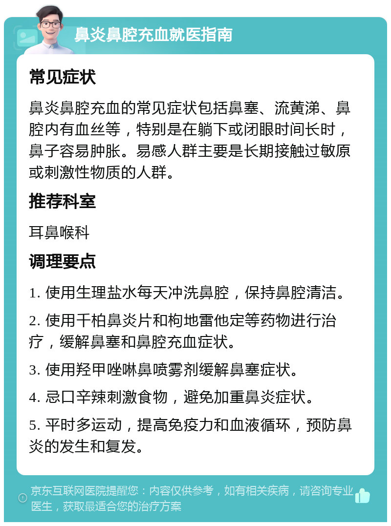 鼻炎鼻腔充血就医指南 常见症状 鼻炎鼻腔充血的常见症状包括鼻塞、流黄涕、鼻腔内有血丝等，特别是在躺下或闭眼时间长时，鼻子容易肿胀。易感人群主要是长期接触过敏原或刺激性物质的人群。 推荐科室 耳鼻喉科 调理要点 1. 使用生理盐水每天冲洗鼻腔，保持鼻腔清洁。 2. 使用千柏鼻炎片和枸地雷他定等药物进行治疗，缓解鼻塞和鼻腔充血症状。 3. 使用羟甲唑啉鼻喷雾剂缓解鼻塞症状。 4. 忌口辛辣刺激食物，避免加重鼻炎症状。 5. 平时多运动，提高免疫力和血液循环，预防鼻炎的发生和复发。