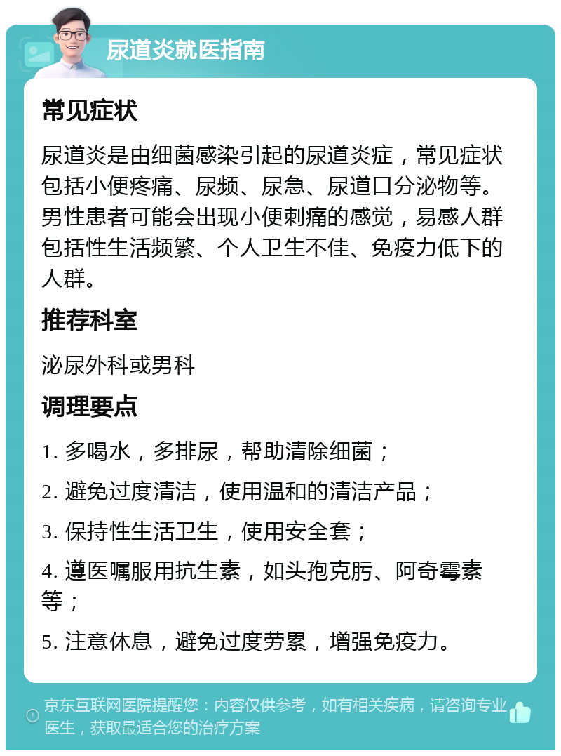 尿道炎就医指南 常见症状 尿道炎是由细菌感染引起的尿道炎症，常见症状包括小便疼痛、尿频、尿急、尿道口分泌物等。男性患者可能会出现小便刺痛的感觉，易感人群包括性生活频繁、个人卫生不佳、免疫力低下的人群。 推荐科室 泌尿外科或男科 调理要点 1. 多喝水，多排尿，帮助清除细菌； 2. 避免过度清洁，使用温和的清洁产品； 3. 保持性生活卫生，使用安全套； 4. 遵医嘱服用抗生素，如头孢克肟、阿奇霉素等； 5. 注意休息，避免过度劳累，增强免疫力。