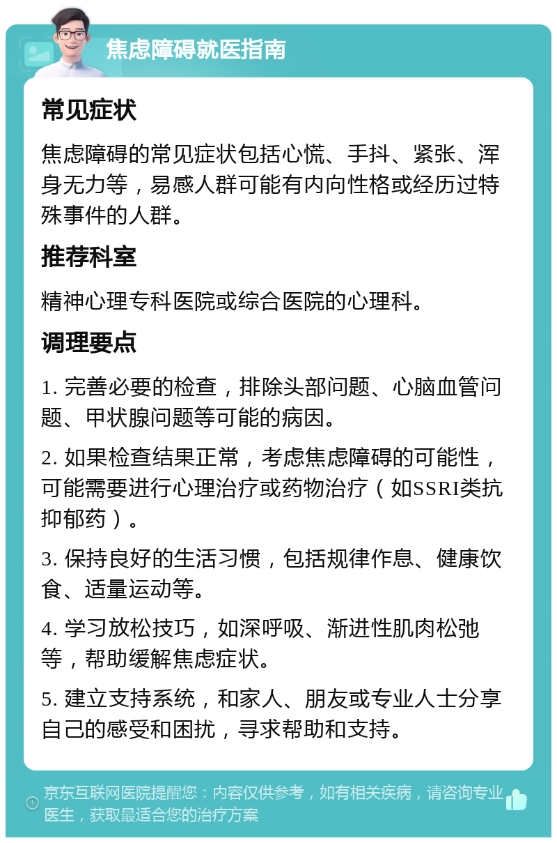 焦虑障碍就医指南 常见症状 焦虑障碍的常见症状包括心慌、手抖、紧张、浑身无力等，易感人群可能有内向性格或经历过特殊事件的人群。 推荐科室 精神心理专科医院或综合医院的心理科。 调理要点 1. 完善必要的检查，排除头部问题、心脑血管问题、甲状腺问题等可能的病因。 2. 如果检查结果正常，考虑焦虑障碍的可能性，可能需要进行心理治疗或药物治疗（如SSRI类抗抑郁药）。 3. 保持良好的生活习惯，包括规律作息、健康饮食、适量运动等。 4. 学习放松技巧，如深呼吸、渐进性肌肉松弛等，帮助缓解焦虑症状。 5. 建立支持系统，和家人、朋友或专业人士分享自己的感受和困扰，寻求帮助和支持。