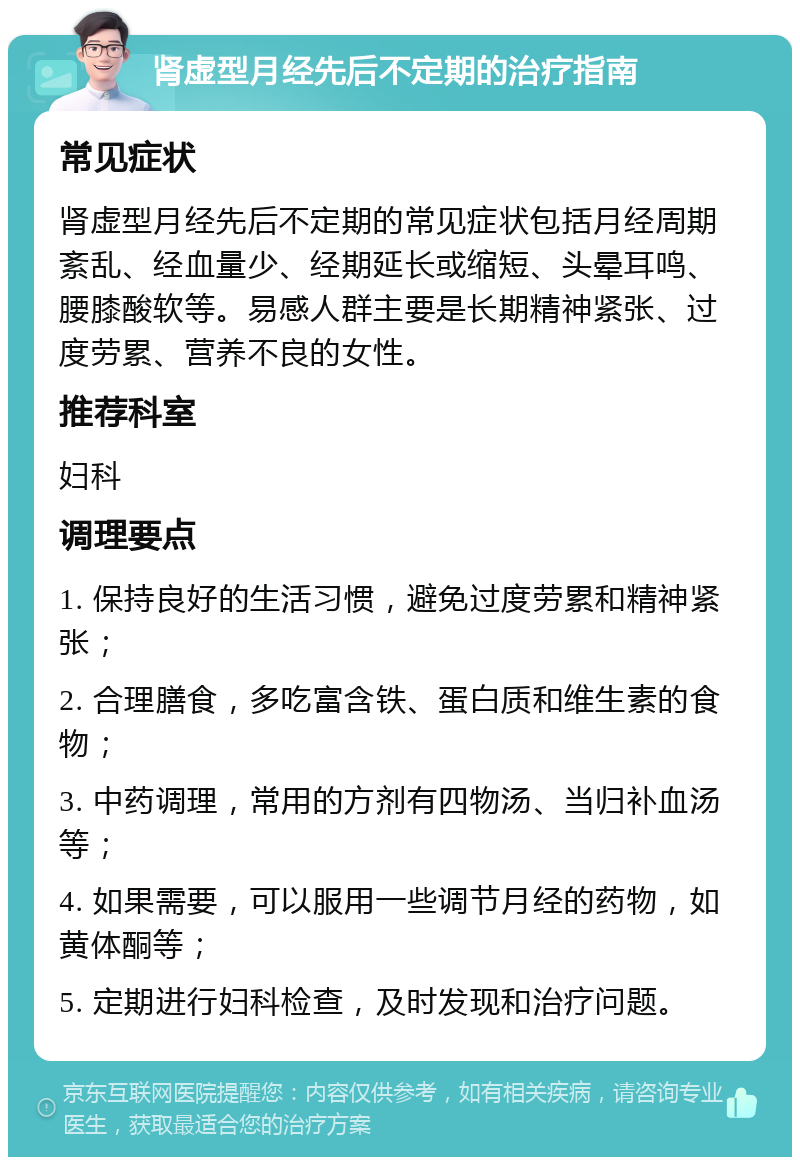 肾虚型月经先后不定期的治疗指南 常见症状 肾虚型月经先后不定期的常见症状包括月经周期紊乱、经血量少、经期延长或缩短、头晕耳鸣、腰膝酸软等。易感人群主要是长期精神紧张、过度劳累、营养不良的女性。 推荐科室 妇科 调理要点 1. 保持良好的生活习惯，避免过度劳累和精神紧张； 2. 合理膳食，多吃富含铁、蛋白质和维生素的食物； 3. 中药调理，常用的方剂有四物汤、当归补血汤等； 4. 如果需要，可以服用一些调节月经的药物，如黄体酮等； 5. 定期进行妇科检查，及时发现和治疗问题。