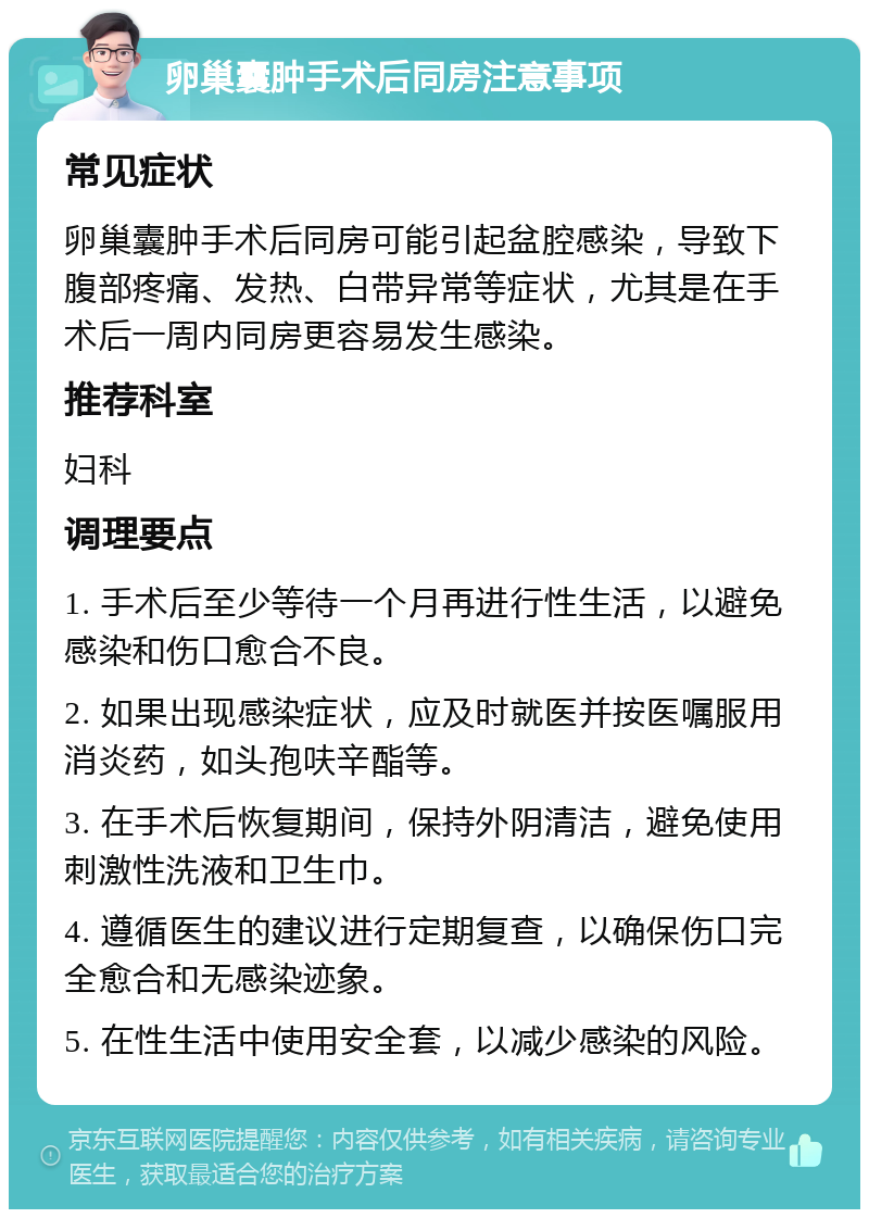 卵巢囊肿手术后同房注意事项 常见症状 卵巢囊肿手术后同房可能引起盆腔感染，导致下腹部疼痛、发热、白带异常等症状，尤其是在手术后一周内同房更容易发生感染。 推荐科室 妇科 调理要点 1. 手术后至少等待一个月再进行性生活，以避免感染和伤口愈合不良。 2. 如果出现感染症状，应及时就医并按医嘱服用消炎药，如头孢呋辛酯等。 3. 在手术后恢复期间，保持外阴清洁，避免使用刺激性洗液和卫生巾。 4. 遵循医生的建议进行定期复查，以确保伤口完全愈合和无感染迹象。 5. 在性生活中使用安全套，以减少感染的风险。