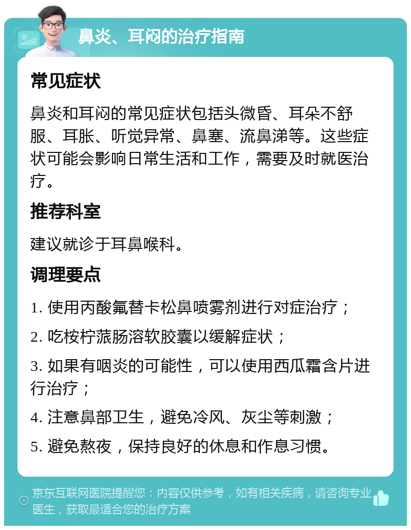 鼻炎、耳闷的治疗指南 常见症状 鼻炎和耳闷的常见症状包括头微昏、耳朵不舒服、耳胀、听觉异常、鼻塞、流鼻涕等。这些症状可能会影响日常生活和工作，需要及时就医治疗。 推荐科室 建议就诊于耳鼻喉科。 调理要点 1. 使用丙酸氟替卡松鼻喷雾剂进行对症治疗； 2. 吃桉柠蒎肠溶软胶囊以缓解症状； 3. 如果有咽炎的可能性，可以使用西瓜霜含片进行治疗； 4. 注意鼻部卫生，避免冷风、灰尘等刺激； 5. 避免熬夜，保持良好的休息和作息习惯。