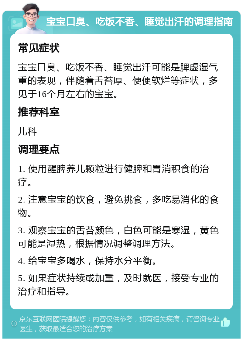 宝宝口臭、吃饭不香、睡觉出汗的调理指南 常见症状 宝宝口臭、吃饭不香、睡觉出汗可能是脾虚湿气重的表现，伴随着舌苔厚、便便软烂等症状，多见于16个月左右的宝宝。 推荐科室 儿科 调理要点 1. 使用醒脾养儿颗粒进行健脾和胃消积食的治疗。 2. 注意宝宝的饮食，避免挑食，多吃易消化的食物。 3. 观察宝宝的舌苔颜色，白色可能是寒湿，黄色可能是湿热，根据情况调整调理方法。 4. 给宝宝多喝水，保持水分平衡。 5. 如果症状持续或加重，及时就医，接受专业的治疗和指导。