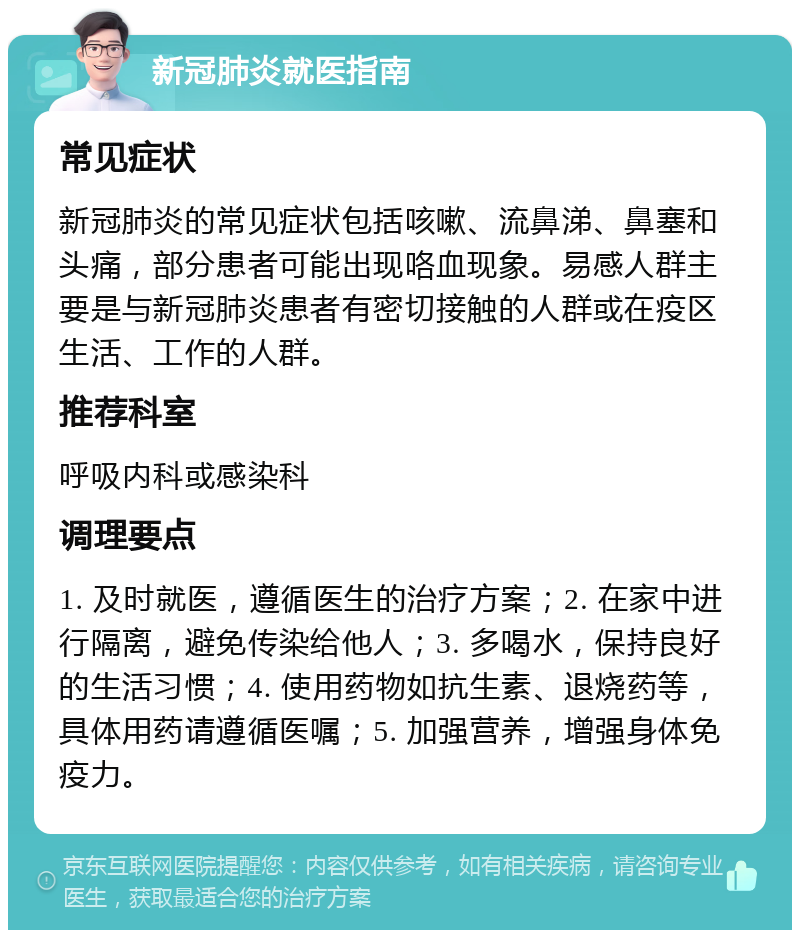 新冠肺炎就医指南 常见症状 新冠肺炎的常见症状包括咳嗽、流鼻涕、鼻塞和头痛，部分患者可能出现咯血现象。易感人群主要是与新冠肺炎患者有密切接触的人群或在疫区生活、工作的人群。 推荐科室 呼吸内科或感染科 调理要点 1. 及时就医，遵循医生的治疗方案；2. 在家中进行隔离，避免传染给他人；3. 多喝水，保持良好的生活习惯；4. 使用药物如抗生素、退烧药等，具体用药请遵循医嘱；5. 加强营养，增强身体免疫力。