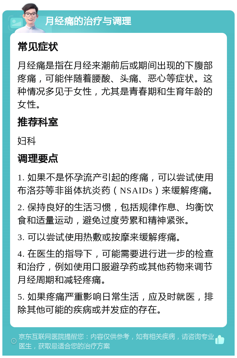 月经痛的治疗与调理 常见症状 月经痛是指在月经来潮前后或期间出现的下腹部疼痛，可能伴随着腰酸、头痛、恶心等症状。这种情况多见于女性，尤其是青春期和生育年龄的女性。 推荐科室 妇科 调理要点 1. 如果不是怀孕流产引起的疼痛，可以尝试使用布洛芬等非甾体抗炎药（NSAIDs）来缓解疼痛。 2. 保持良好的生活习惯，包括规律作息、均衡饮食和适量运动，避免过度劳累和精神紧张。 3. 可以尝试使用热敷或按摩来缓解疼痛。 4. 在医生的指导下，可能需要进行进一步的检查和治疗，例如使用口服避孕药或其他药物来调节月经周期和减轻疼痛。 5. 如果疼痛严重影响日常生活，应及时就医，排除其他可能的疾病或并发症的存在。