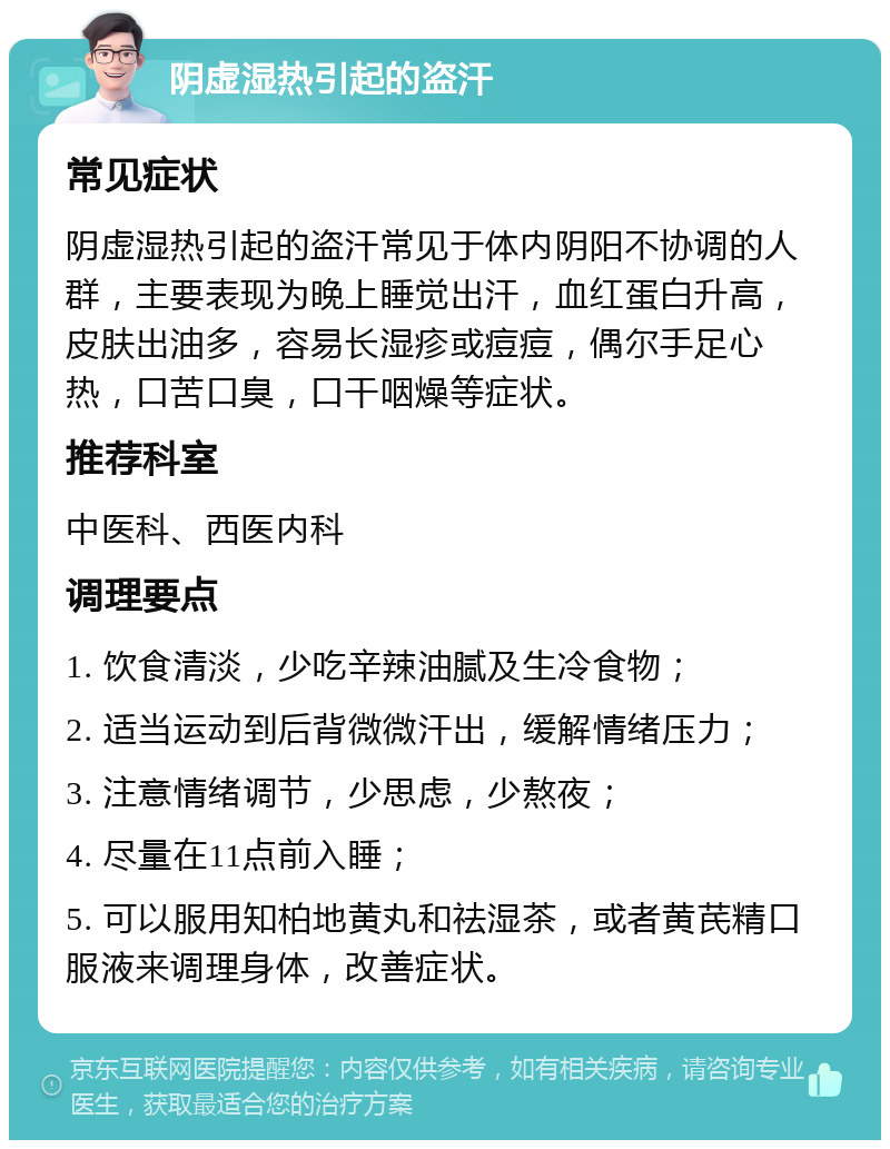 阴虚湿热引起的盗汗 常见症状 阴虚湿热引起的盗汗常见于体内阴阳不协调的人群，主要表现为晚上睡觉出汗，血红蛋白升高，皮肤出油多，容易长湿疹或痘痘，偶尔手足心热，口苦口臭，口干咽燥等症状。 推荐科室 中医科、西医内科 调理要点 1. 饮食清淡，少吃辛辣油腻及生冷食物； 2. 适当运动到后背微微汗出，缓解情绪压力； 3. 注意情绪调节，少思虑，少熬夜； 4. 尽量在11点前入睡； 5. 可以服用知柏地黄丸和祛湿茶，或者黄芪精口服液来调理身体，改善症状。