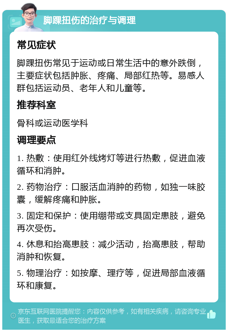 脚踝扭伤的治疗与调理 常见症状 脚踝扭伤常见于运动或日常生活中的意外跌倒，主要症状包括肿胀、疼痛、局部红热等。易感人群包括运动员、老年人和儿童等。 推荐科室 骨科或运动医学科 调理要点 1. 热敷：使用红外线烤灯等进行热敷，促进血液循环和消肿。 2. 药物治疗：口服活血消肿的药物，如独一味胶囊，缓解疼痛和肿胀。 3. 固定和保护：使用绷带或支具固定患肢，避免再次受伤。 4. 休息和抬高患肢：减少活动，抬高患肢，帮助消肿和恢复。 5. 物理治疗：如按摩、理疗等，促进局部血液循环和康复。