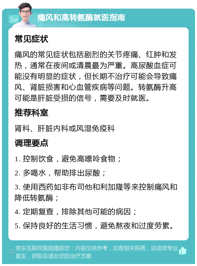 痛风和高转氨酶就医指南 常见症状 痛风的常见症状包括剧烈的关节疼痛、红肿和发热，通常在夜间或清晨最为严重。高尿酸血症可能没有明显的症状，但长期不治疗可能会导致痛风、肾脏损害和心血管疾病等问题。转氨酶升高可能是肝脏受损的信号，需要及时就医。 推荐科室 肾科、肝脏内科或风湿免疫科 调理要点 1. 控制饮食，避免高嘌呤食物； 2. 多喝水，帮助排出尿酸； 3. 使用西药如非布司他和利加隆等来控制痛风和降低转氨酶； 4. 定期复查，排除其他可能的病因； 5. 保持良好的生活习惯，避免熬夜和过度劳累。