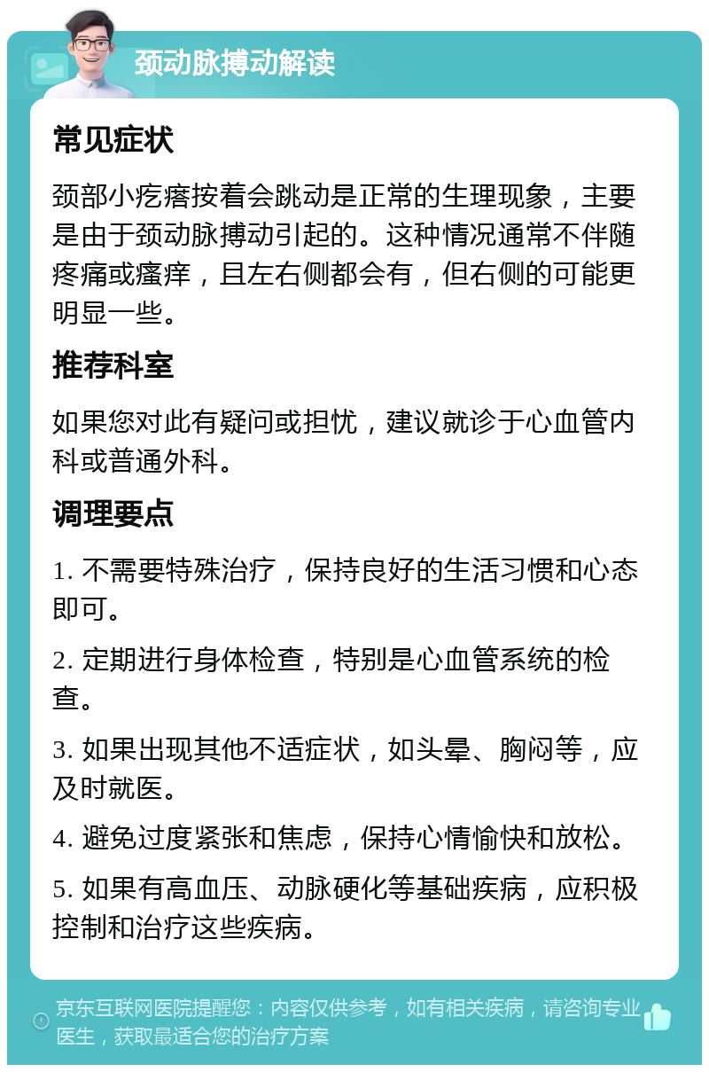 颈动脉搏动解读 常见症状 颈部小疙瘩按着会跳动是正常的生理现象，主要是由于颈动脉搏动引起的。这种情况通常不伴随疼痛或瘙痒，且左右侧都会有，但右侧的可能更明显一些。 推荐科室 如果您对此有疑问或担忧，建议就诊于心血管内科或普通外科。 调理要点 1. 不需要特殊治疗，保持良好的生活习惯和心态即可。 2. 定期进行身体检查，特别是心血管系统的检查。 3. 如果出现其他不适症状，如头晕、胸闷等，应及时就医。 4. 避免过度紧张和焦虑，保持心情愉快和放松。 5. 如果有高血压、动脉硬化等基础疾病，应积极控制和治疗这些疾病。