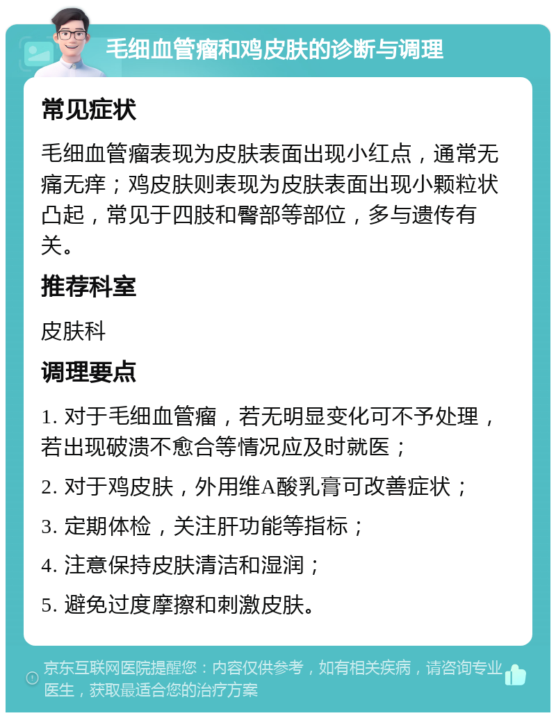 毛细血管瘤和鸡皮肤的诊断与调理 常见症状 毛细血管瘤表现为皮肤表面出现小红点，通常无痛无痒；鸡皮肤则表现为皮肤表面出现小颗粒状凸起，常见于四肢和臀部等部位，多与遗传有关。 推荐科室 皮肤科 调理要点 1. 对于毛细血管瘤，若无明显变化可不予处理，若出现破溃不愈合等情况应及时就医； 2. 对于鸡皮肤，外用维A酸乳膏可改善症状； 3. 定期体检，关注肝功能等指标； 4. 注意保持皮肤清洁和湿润； 5. 避免过度摩擦和刺激皮肤。