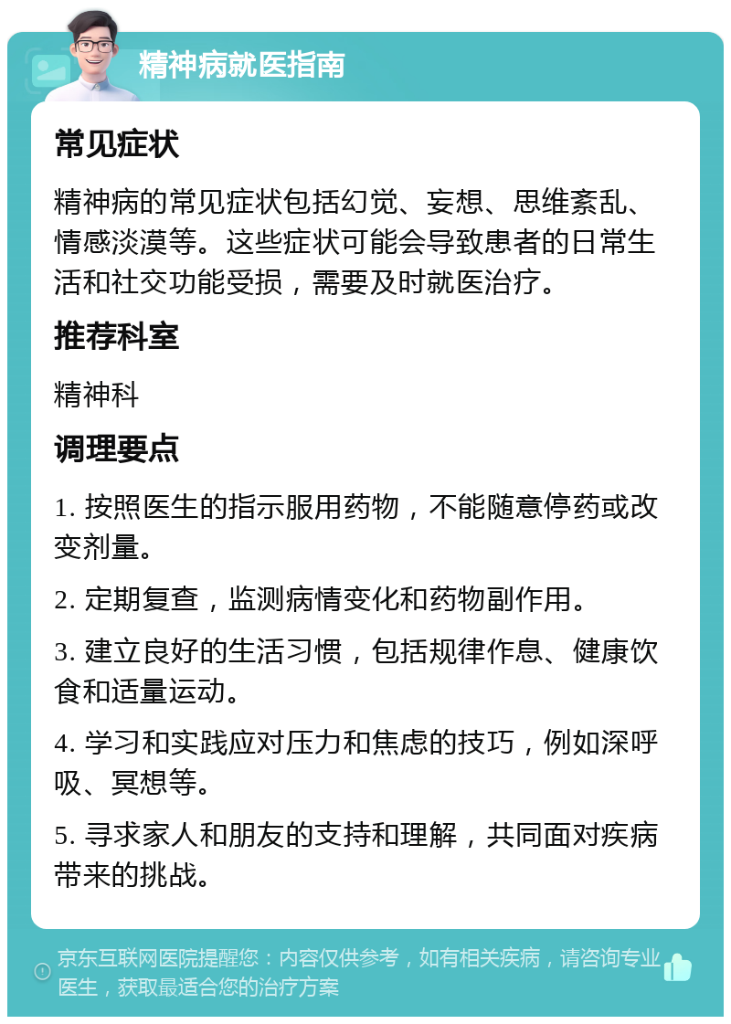 精神病就医指南 常见症状 精神病的常见症状包括幻觉、妄想、思维紊乱、情感淡漠等。这些症状可能会导致患者的日常生活和社交功能受损，需要及时就医治疗。 推荐科室 精神科 调理要点 1. 按照医生的指示服用药物，不能随意停药或改变剂量。 2. 定期复查，监测病情变化和药物副作用。 3. 建立良好的生活习惯，包括规律作息、健康饮食和适量运动。 4. 学习和实践应对压力和焦虑的技巧，例如深呼吸、冥想等。 5. 寻求家人和朋友的支持和理解，共同面对疾病带来的挑战。