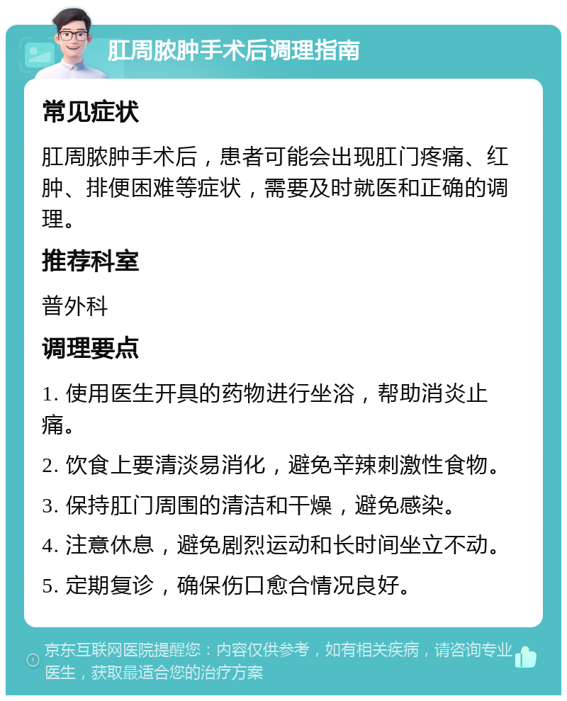 肛周脓肿手术后调理指南 常见症状 肛周脓肿手术后，患者可能会出现肛门疼痛、红肿、排便困难等症状，需要及时就医和正确的调理。 推荐科室 普外科 调理要点 1. 使用医生开具的药物进行坐浴，帮助消炎止痛。 2. 饮食上要清淡易消化，避免辛辣刺激性食物。 3. 保持肛门周围的清洁和干燥，避免感染。 4. 注意休息，避免剧烈运动和长时间坐立不动。 5. 定期复诊，确保伤口愈合情况良好。