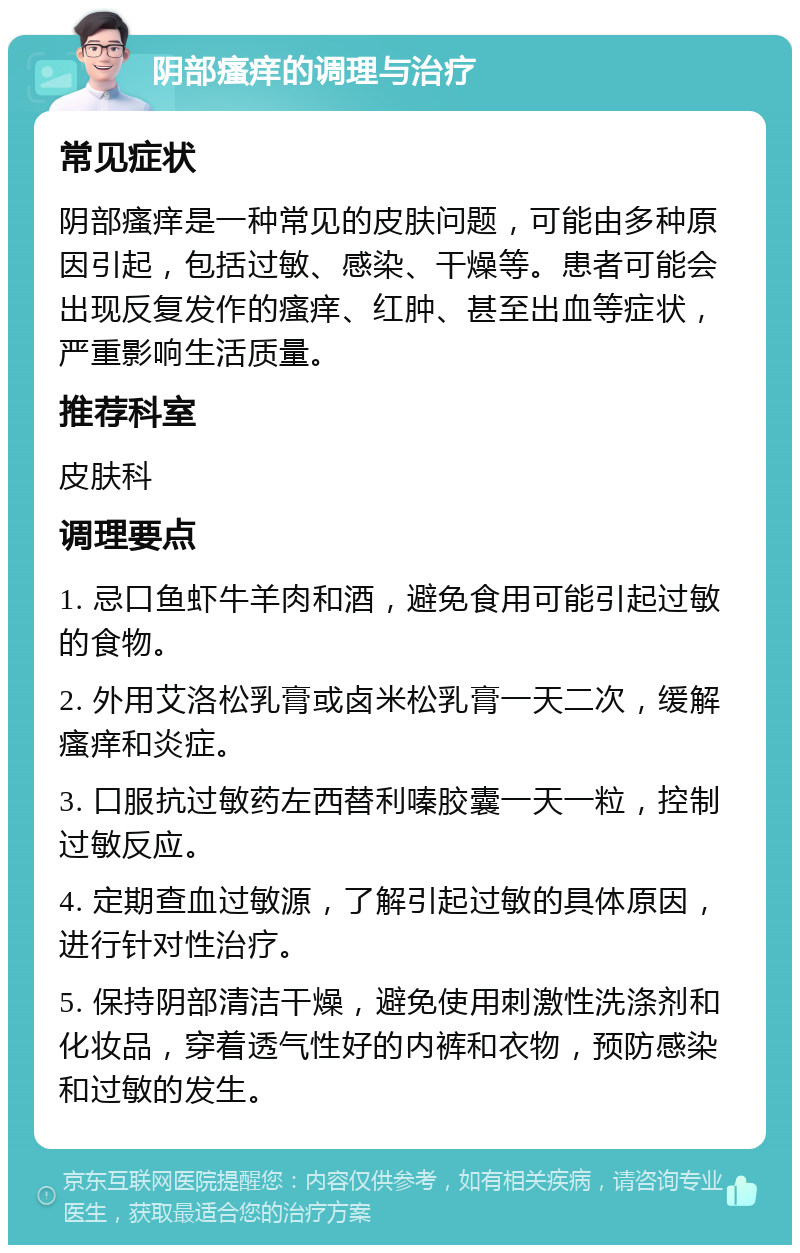 阴部瘙痒的调理与治疗 常见症状 阴部瘙痒是一种常见的皮肤问题，可能由多种原因引起，包括过敏、感染、干燥等。患者可能会出现反复发作的瘙痒、红肿、甚至出血等症状，严重影响生活质量。 推荐科室 皮肤科 调理要点 1. 忌口鱼虾牛羊肉和酒，避免食用可能引起过敏的食物。 2. 外用艾洛松乳膏或卤米松乳膏一天二次，缓解瘙痒和炎症。 3. 口服抗过敏药左西替利嗪胶囊一天一粒，控制过敏反应。 4. 定期查血过敏源，了解引起过敏的具体原因，进行针对性治疗。 5. 保持阴部清洁干燥，避免使用刺激性洗涤剂和化妆品，穿着透气性好的内裤和衣物，预防感染和过敏的发生。