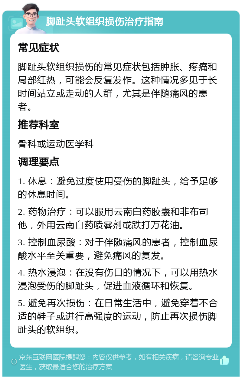 脚趾头软组织损伤治疗指南 常见症状 脚趾头软组织损伤的常见症状包括肿胀、疼痛和局部红热，可能会反复发作。这种情况多见于长时间站立或走动的人群，尤其是伴随痛风的患者。 推荐科室 骨科或运动医学科 调理要点 1. 休息：避免过度使用受伤的脚趾头，给予足够的休息时间。 2. 药物治疗：可以服用云南白药胶囊和非布司他，外用云南白药喷雾剂或跌打万花油。 3. 控制血尿酸：对于伴随痛风的患者，控制血尿酸水平至关重要，避免痛风的复发。 4. 热水浸泡：在没有伤口的情况下，可以用热水浸泡受伤的脚趾头，促进血液循环和恢复。 5. 避免再次损伤：在日常生活中，避免穿着不合适的鞋子或进行高强度的运动，防止再次损伤脚趾头的软组织。