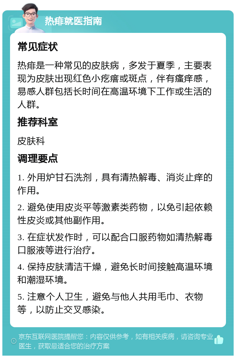 热痱就医指南 常见症状 热痱是一种常见的皮肤病，多发于夏季，主要表现为皮肤出现红色小疙瘩或斑点，伴有瘙痒感，易感人群包括长时间在高温环境下工作或生活的人群。 推荐科室 皮肤科 调理要点 1. 外用炉甘石洗剂，具有清热解毒、消炎止痒的作用。 2. 避免使用皮炎平等激素类药物，以免引起依赖性皮炎或其他副作用。 3. 在症状发作时，可以配合口服药物如清热解毒口服液等进行治疗。 4. 保持皮肤清洁干燥，避免长时间接触高温环境和潮湿环境。 5. 注意个人卫生，避免与他人共用毛巾、衣物等，以防止交叉感染。