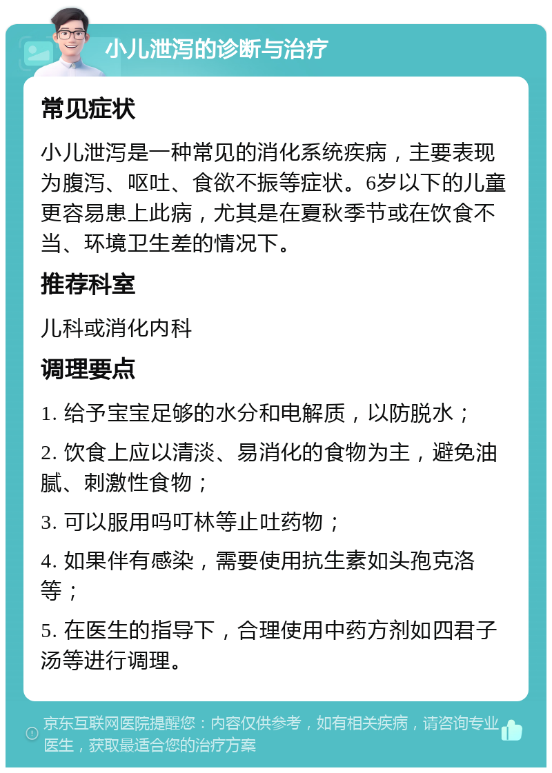 小儿泄泻的诊断与治疗 常见症状 小儿泄泻是一种常见的消化系统疾病，主要表现为腹泻、呕吐、食欲不振等症状。6岁以下的儿童更容易患上此病，尤其是在夏秋季节或在饮食不当、环境卫生差的情况下。 推荐科室 儿科或消化内科 调理要点 1. 给予宝宝足够的水分和电解质，以防脱水； 2. 饮食上应以清淡、易消化的食物为主，避免油腻、刺激性食物； 3. 可以服用吗叮林等止吐药物； 4. 如果伴有感染，需要使用抗生素如头孢克洛等； 5. 在医生的指导下，合理使用中药方剂如四君子汤等进行调理。