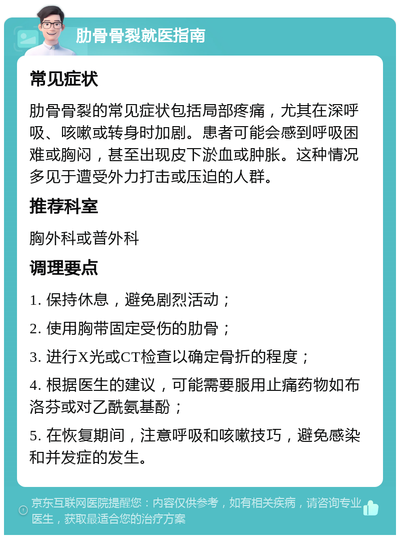 肋骨骨裂就医指南 常见症状 肋骨骨裂的常见症状包括局部疼痛，尤其在深呼吸、咳嗽或转身时加剧。患者可能会感到呼吸困难或胸闷，甚至出现皮下淤血或肿胀。这种情况多见于遭受外力打击或压迫的人群。 推荐科室 胸外科或普外科 调理要点 1. 保持休息，避免剧烈活动； 2. 使用胸带固定受伤的肋骨； 3. 进行X光或CT检查以确定骨折的程度； 4. 根据医生的建议，可能需要服用止痛药物如布洛芬或对乙酰氨基酚； 5. 在恢复期间，注意呼吸和咳嗽技巧，避免感染和并发症的发生。