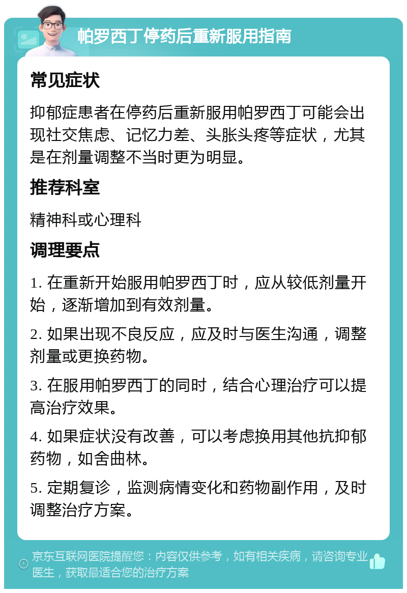 帕罗西丁停药后重新服用指南 常见症状 抑郁症患者在停药后重新服用帕罗西丁可能会出现社交焦虑、记忆力差、头胀头疼等症状，尤其是在剂量调整不当时更为明显。 推荐科室 精神科或心理科 调理要点 1. 在重新开始服用帕罗西丁时，应从较低剂量开始，逐渐增加到有效剂量。 2. 如果出现不良反应，应及时与医生沟通，调整剂量或更换药物。 3. 在服用帕罗西丁的同时，结合心理治疗可以提高治疗效果。 4. 如果症状没有改善，可以考虑换用其他抗抑郁药物，如舍曲林。 5. 定期复诊，监测病情变化和药物副作用，及时调整治疗方案。