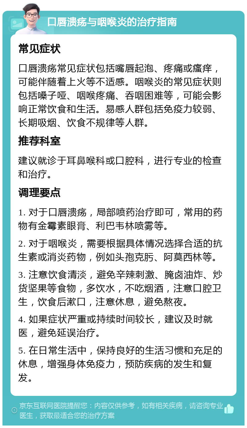 口唇溃疡与咽喉炎的治疗指南 常见症状 口唇溃疡常见症状包括嘴唇起泡、疼痛或瘙痒，可能伴随着上火等不适感。咽喉炎的常见症状则包括嗓子哑、咽喉疼痛、吞咽困难等，可能会影响正常饮食和生活。易感人群包括免疫力较弱、长期吸烟、饮食不规律等人群。 推荐科室 建议就诊于耳鼻喉科或口腔科，进行专业的检查和治疗。 调理要点 1. 对于口唇溃疡，局部喷药治疗即可，常用的药物有金霉素眼膏、利巴韦林喷雾等。 2. 对于咽喉炎，需要根据具体情况选择合适的抗生素或消炎药物，例如头孢克肟、阿莫西林等。 3. 注意饮食清淡，避免辛辣刺激、腌卤油炸、炒货坚果等食物，多饮水，不吃烟酒，注意口腔卫生，饮食后漱口，注意休息，避免熬夜。 4. 如果症状严重或持续时间较长，建议及时就医，避免延误治疗。 5. 在日常生活中，保持良好的生活习惯和充足的休息，增强身体免疫力，预防疾病的发生和复发。