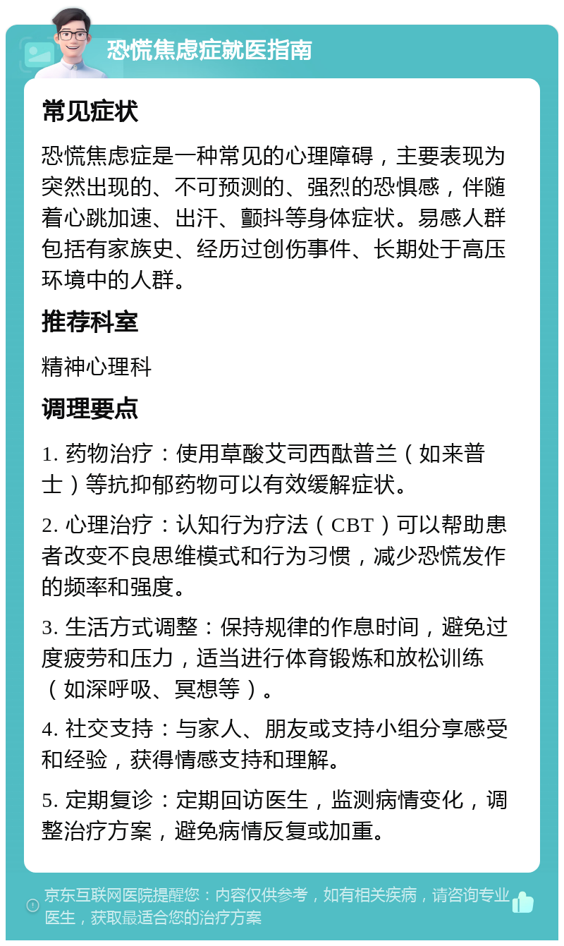 恐慌焦虑症就医指南 常见症状 恐慌焦虑症是一种常见的心理障碍，主要表现为突然出现的、不可预测的、强烈的恐惧感，伴随着心跳加速、出汗、颤抖等身体症状。易感人群包括有家族史、经历过创伤事件、长期处于高压环境中的人群。 推荐科室 精神心理科 调理要点 1. 药物治疗：使用草酸艾司西酞普兰（如来普士）等抗抑郁药物可以有效缓解症状。 2. 心理治疗：认知行为疗法（CBT）可以帮助患者改变不良思维模式和行为习惯，减少恐慌发作的频率和强度。 3. 生活方式调整：保持规律的作息时间，避免过度疲劳和压力，适当进行体育锻炼和放松训练（如深呼吸、冥想等）。 4. 社交支持：与家人、朋友或支持小组分享感受和经验，获得情感支持和理解。 5. 定期复诊：定期回访医生，监测病情变化，调整治疗方案，避免病情反复或加重。