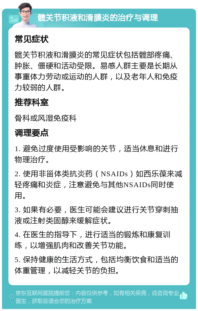 髋关节积液和滑膜炎的治疗与调理 常见症状 髋关节积液和滑膜炎的常见症状包括髋部疼痛、肿胀、僵硬和活动受限。易感人群主要是长期从事重体力劳动或运动的人群，以及老年人和免疫力较弱的人群。 推荐科室 骨科或风湿免疫科 调理要点 1. 避免过度使用受影响的关节，适当休息和进行物理治疗。 2. 使用非甾体类抗炎药（NSAIDs）如西乐葆来减轻疼痛和炎症，注意避免与其他NSAIDs同时使用。 3. 如果有必要，医生可能会建议进行关节穿刺抽液或注射类固醇来缓解症状。 4. 在医生的指导下，进行适当的锻炼和康复训练，以增强肌肉和改善关节功能。 5. 保持健康的生活方式，包括均衡饮食和适当的体重管理，以减轻关节的负担。