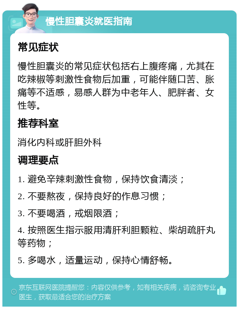 慢性胆囊炎就医指南 常见症状 慢性胆囊炎的常见症状包括右上腹疼痛，尤其在吃辣椒等刺激性食物后加重，可能伴随口苦、胀痛等不适感，易感人群为中老年人、肥胖者、女性等。 推荐科室 消化内科或肝胆外科 调理要点 1. 避免辛辣刺激性食物，保持饮食清淡； 2. 不要熬夜，保持良好的作息习惯； 3. 不要喝酒，戒烟限酒； 4. 按照医生指示服用清肝利胆颗粒、柴胡疏肝丸等药物； 5. 多喝水，适量运动，保持心情舒畅。