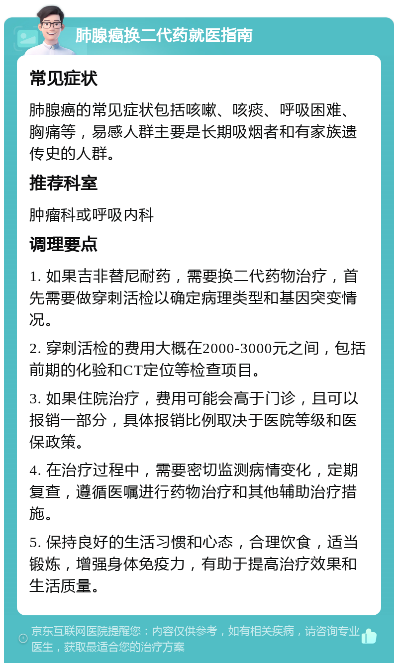 肺腺癌换二代药就医指南 常见症状 肺腺癌的常见症状包括咳嗽、咳痰、呼吸困难、胸痛等，易感人群主要是长期吸烟者和有家族遗传史的人群。 推荐科室 肿瘤科或呼吸内科 调理要点 1. 如果吉非替尼耐药，需要换二代药物治疗，首先需要做穿刺活检以确定病理类型和基因突变情况。 2. 穿刺活检的费用大概在2000-3000元之间，包括前期的化验和CT定位等检查项目。 3. 如果住院治疗，费用可能会高于门诊，且可以报销一部分，具体报销比例取决于医院等级和医保政策。 4. 在治疗过程中，需要密切监测病情变化，定期复查，遵循医嘱进行药物治疗和其他辅助治疗措施。 5. 保持良好的生活习惯和心态，合理饮食，适当锻炼，增强身体免疫力，有助于提高治疗效果和生活质量。