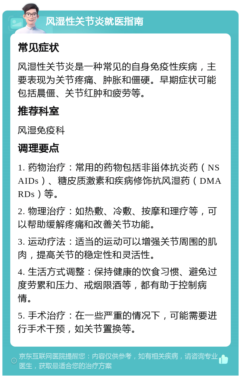 风湿性关节炎就医指南 常见症状 风湿性关节炎是一种常见的自身免疫性疾病，主要表现为关节疼痛、肿胀和僵硬。早期症状可能包括晨僵、关节红肿和疲劳等。 推荐科室 风湿免疫科 调理要点 1. 药物治疗：常用的药物包括非甾体抗炎药（NSAIDs）、糖皮质激素和疾病修饰抗风湿药（DMARDs）等。 2. 物理治疗：如热敷、冷敷、按摩和理疗等，可以帮助缓解疼痛和改善关节功能。 3. 运动疗法：适当的运动可以增强关节周围的肌肉，提高关节的稳定性和灵活性。 4. 生活方式调整：保持健康的饮食习惯、避免过度劳累和压力、戒烟限酒等，都有助于控制病情。 5. 手术治疗：在一些严重的情况下，可能需要进行手术干预，如关节置换等。