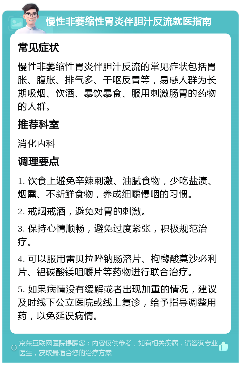 慢性非萎缩性胃炎伴胆汁反流就医指南 常见症状 慢性非萎缩性胃炎伴胆汁反流的常见症状包括胃胀、腹胀、排气多、干呕反胃等，易感人群为长期吸烟、饮酒、暴饮暴食、服用刺激肠胃的药物的人群。 推荐科室 消化内科 调理要点 1. 饮食上避免辛辣刺激、油腻食物，少吃盐渍、烟熏、不新鲜食物，养成细嚼慢咽的习惯。 2. 戒烟戒酒，避免对胃的刺激。 3. 保持心情顺畅，避免过度紧张，积极规范治疗。 4. 可以服用雷贝拉唑钠肠溶片、枸橼酸莫沙必利片、铝碳酸镁咀嚼片等药物进行联合治疗。 5. 如果病情没有缓解或者出现加重的情况，建议及时线下公立医院或线上复诊，给予指导调整用药，以免延误病情。