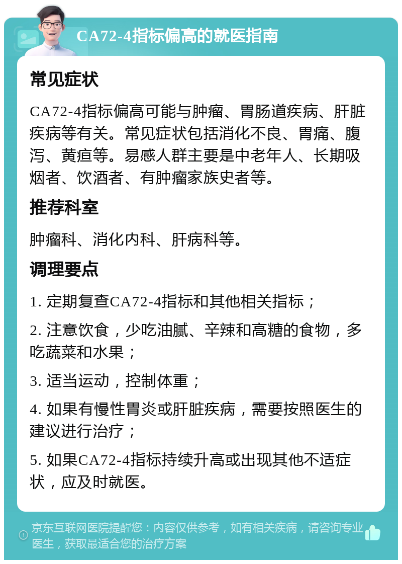 CA72-4指标偏高的就医指南 常见症状 CA72-4指标偏高可能与肿瘤、胃肠道疾病、肝脏疾病等有关。常见症状包括消化不良、胃痛、腹泻、黄疸等。易感人群主要是中老年人、长期吸烟者、饮酒者、有肿瘤家族史者等。 推荐科室 肿瘤科、消化内科、肝病科等。 调理要点 1. 定期复查CA72-4指标和其他相关指标； 2. 注意饮食，少吃油腻、辛辣和高糖的食物，多吃蔬菜和水果； 3. 适当运动，控制体重； 4. 如果有慢性胃炎或肝脏疾病，需要按照医生的建议进行治疗； 5. 如果CA72-4指标持续升高或出现其他不适症状，应及时就医。