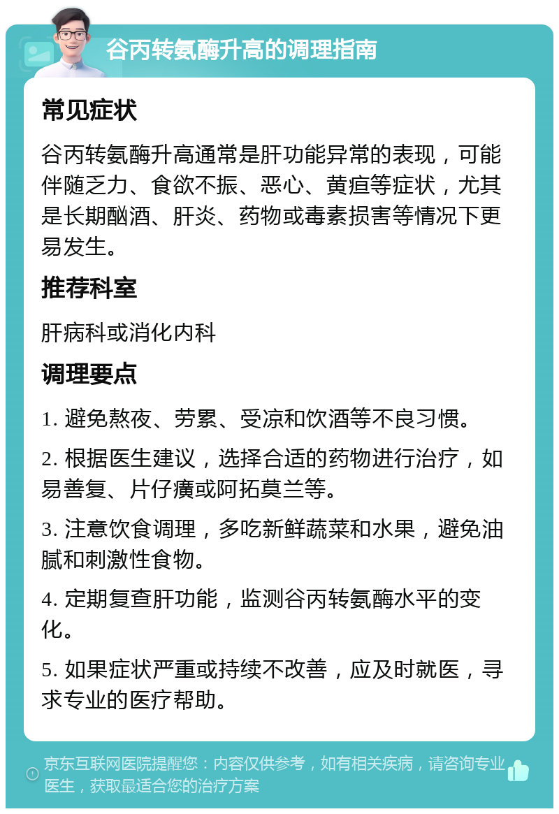 谷丙转氨酶升高的调理指南 常见症状 谷丙转氨酶升高通常是肝功能异常的表现，可能伴随乏力、食欲不振、恶心、黄疸等症状，尤其是长期酗酒、肝炎、药物或毒素损害等情况下更易发生。 推荐科室 肝病科或消化内科 调理要点 1. 避免熬夜、劳累、受凉和饮酒等不良习惯。 2. 根据医生建议，选择合适的药物进行治疗，如易善复、片仔癀或阿拓莫兰等。 3. 注意饮食调理，多吃新鲜蔬菜和水果，避免油腻和刺激性食物。 4. 定期复查肝功能，监测谷丙转氨酶水平的变化。 5. 如果症状严重或持续不改善，应及时就医，寻求专业的医疗帮助。