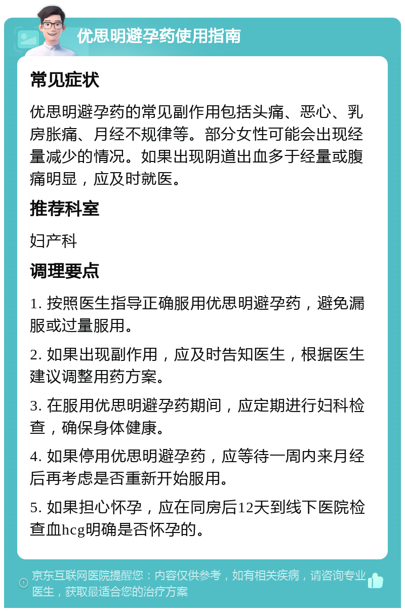 优思明避孕药使用指南 常见症状 优思明避孕药的常见副作用包括头痛、恶心、乳房胀痛、月经不规律等。部分女性可能会出现经量减少的情况。如果出现阴道出血多于经量或腹痛明显，应及时就医。 推荐科室 妇产科 调理要点 1. 按照医生指导正确服用优思明避孕药，避免漏服或过量服用。 2. 如果出现副作用，应及时告知医生，根据医生建议调整用药方案。 3. 在服用优思明避孕药期间，应定期进行妇科检查，确保身体健康。 4. 如果停用优思明避孕药，应等待一周内来月经后再考虑是否重新开始服用。 5. 如果担心怀孕，应在同房后12天到线下医院检查血hcg明确是否怀孕的。