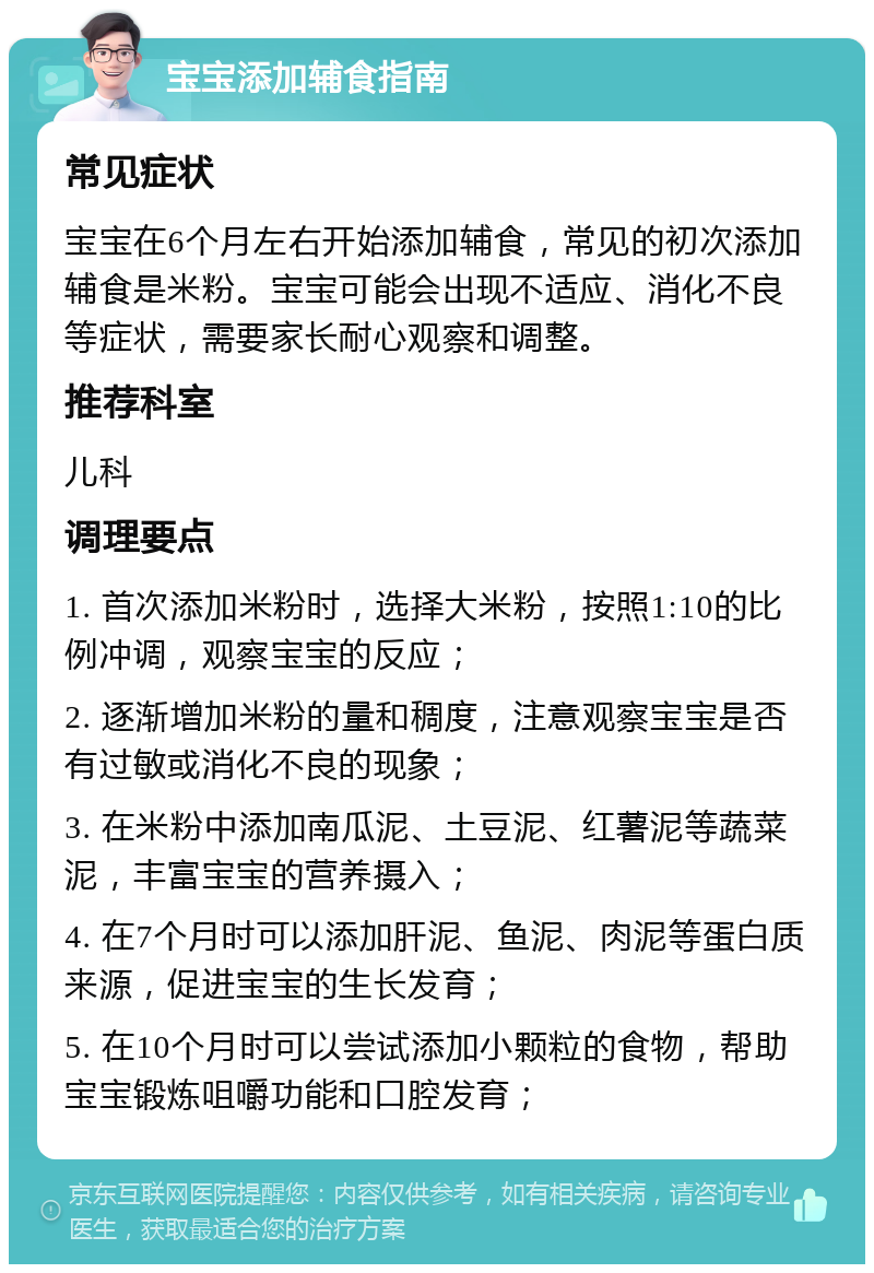 宝宝添加辅食指南 常见症状 宝宝在6个月左右开始添加辅食，常见的初次添加辅食是米粉。宝宝可能会出现不适应、消化不良等症状，需要家长耐心观察和调整。 推荐科室 儿科 调理要点 1. 首次添加米粉时，选择大米粉，按照1:10的比例冲调，观察宝宝的反应； 2. 逐渐增加米粉的量和稠度，注意观察宝宝是否有过敏或消化不良的现象； 3. 在米粉中添加南瓜泥、土豆泥、红薯泥等蔬菜泥，丰富宝宝的营养摄入； 4. 在7个月时可以添加肝泥、鱼泥、肉泥等蛋白质来源，促进宝宝的生长发育； 5. 在10个月时可以尝试添加小颗粒的食物，帮助宝宝锻炼咀嚼功能和口腔发育；