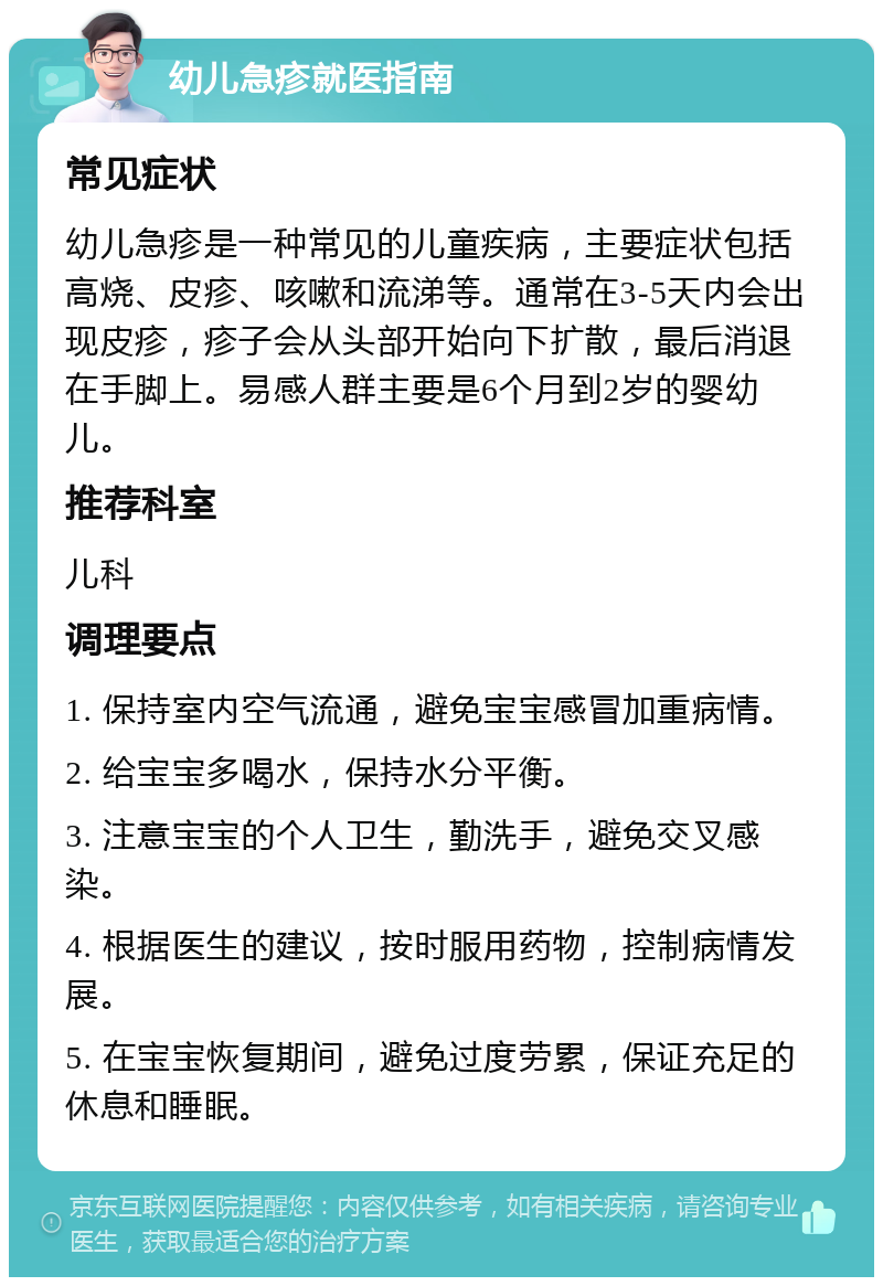 幼儿急疹就医指南 常见症状 幼儿急疹是一种常见的儿童疾病，主要症状包括高烧、皮疹、咳嗽和流涕等。通常在3-5天内会出现皮疹，疹子会从头部开始向下扩散，最后消退在手脚上。易感人群主要是6个月到2岁的婴幼儿。 推荐科室 儿科 调理要点 1. 保持室内空气流通，避免宝宝感冒加重病情。 2. 给宝宝多喝水，保持水分平衡。 3. 注意宝宝的个人卫生，勤洗手，避免交叉感染。 4. 根据医生的建议，按时服用药物，控制病情发展。 5. 在宝宝恢复期间，避免过度劳累，保证充足的休息和睡眠。