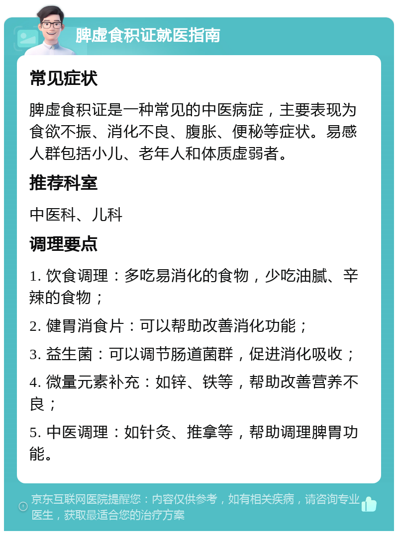 脾虚食积证就医指南 常见症状 脾虚食积证是一种常见的中医病症，主要表现为食欲不振、消化不良、腹胀、便秘等症状。易感人群包括小儿、老年人和体质虚弱者。 推荐科室 中医科、儿科 调理要点 1. 饮食调理：多吃易消化的食物，少吃油腻、辛辣的食物； 2. 健胃消食片：可以帮助改善消化功能； 3. 益生菌：可以调节肠道菌群，促进消化吸收； 4. 微量元素补充：如锌、铁等，帮助改善营养不良； 5. 中医调理：如针灸、推拿等，帮助调理脾胃功能。