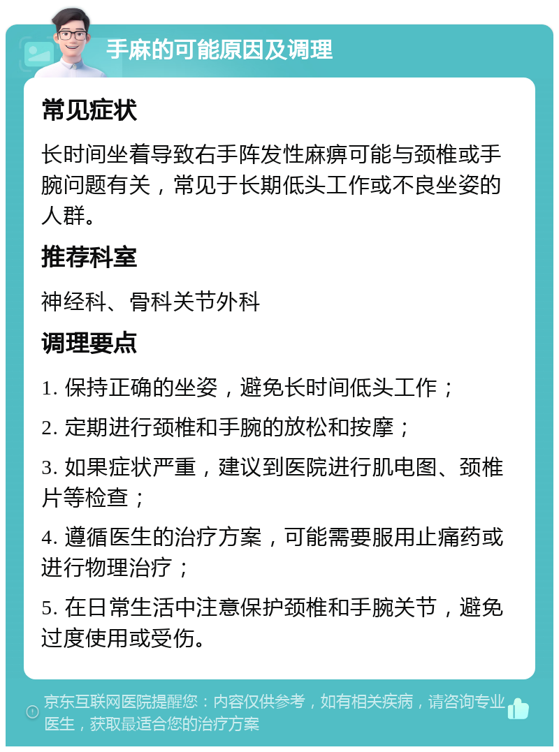 手麻的可能原因及调理 常见症状 长时间坐着导致右手阵发性麻痹可能与颈椎或手腕问题有关，常见于长期低头工作或不良坐姿的人群。 推荐科室 神经科、骨科关节外科 调理要点 1. 保持正确的坐姿，避免长时间低头工作； 2. 定期进行颈椎和手腕的放松和按摩； 3. 如果症状严重，建议到医院进行肌电图、颈椎片等检查； 4. 遵循医生的治疗方案，可能需要服用止痛药或进行物理治疗； 5. 在日常生活中注意保护颈椎和手腕关节，避免过度使用或受伤。