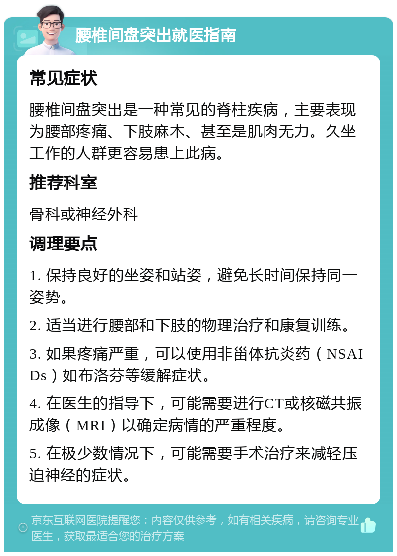 腰椎间盘突出就医指南 常见症状 腰椎间盘突出是一种常见的脊柱疾病，主要表现为腰部疼痛、下肢麻木、甚至是肌肉无力。久坐工作的人群更容易患上此病。 推荐科室 骨科或神经外科 调理要点 1. 保持良好的坐姿和站姿，避免长时间保持同一姿势。 2. 适当进行腰部和下肢的物理治疗和康复训练。 3. 如果疼痛严重，可以使用非甾体抗炎药（NSAIDs）如布洛芬等缓解症状。 4. 在医生的指导下，可能需要进行CT或核磁共振成像（MRI）以确定病情的严重程度。 5. 在极少数情况下，可能需要手术治疗来减轻压迫神经的症状。