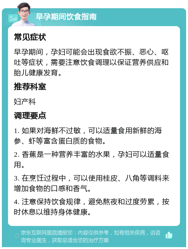 早孕期间饮食指南 常见症状 早孕期间，孕妇可能会出现食欲不振、恶心、呕吐等症状，需要注意饮食调理以保证营养供应和胎儿健康发育。 推荐科室 妇产科 调理要点 1. 如果对海鲜不过敏，可以适量食用新鲜的海参、虾等富含蛋白质的食物。 2. 香蕉是一种营养丰富的水果，孕妇可以适量食用。 3. 在烹饪过程中，可以使用桂皮、八角等调料来增加食物的口感和香气。 4. 注意保持饮食规律，避免熬夜和过度劳累，按时休息以维持身体健康。