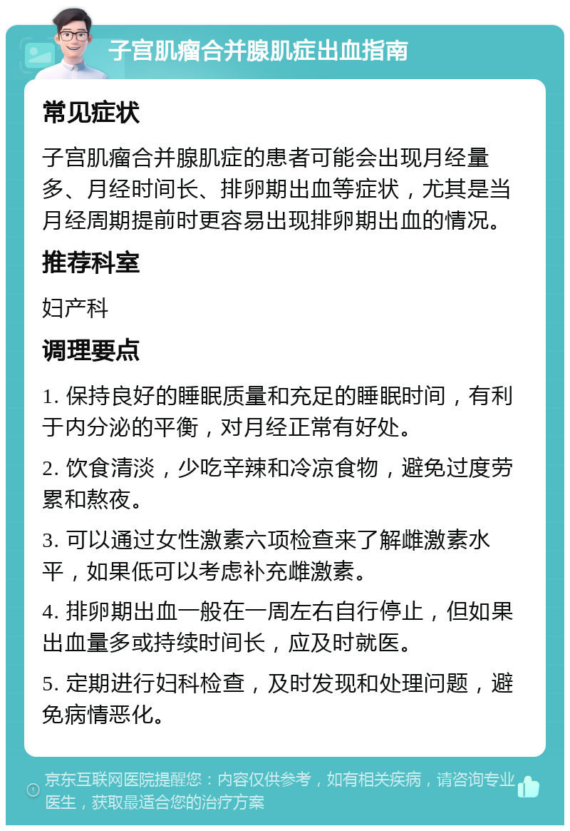 子宫肌瘤合并腺肌症出血指南 常见症状 子宫肌瘤合并腺肌症的患者可能会出现月经量多、月经时间长、排卵期出血等症状，尤其是当月经周期提前时更容易出现排卵期出血的情况。 推荐科室 妇产科 调理要点 1. 保持良好的睡眠质量和充足的睡眠时间，有利于内分泌的平衡，对月经正常有好处。 2. 饮食清淡，少吃辛辣和冷凉食物，避免过度劳累和熬夜。 3. 可以通过女性激素六项检查来了解雌激素水平，如果低可以考虑补充雌激素。 4. 排卵期出血一般在一周左右自行停止，但如果出血量多或持续时间长，应及时就医。 5. 定期进行妇科检查，及时发现和处理问题，避免病情恶化。