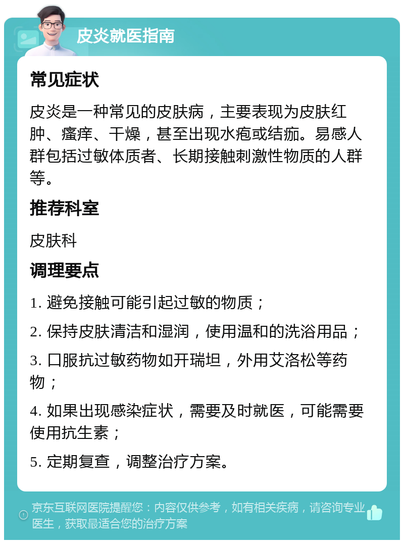 皮炎就医指南 常见症状 皮炎是一种常见的皮肤病，主要表现为皮肤红肿、瘙痒、干燥，甚至出现水疱或结痂。易感人群包括过敏体质者、长期接触刺激性物质的人群等。 推荐科室 皮肤科 调理要点 1. 避免接触可能引起过敏的物质； 2. 保持皮肤清洁和湿润，使用温和的洗浴用品； 3. 口服抗过敏药物如开瑞坦，外用艾洛松等药物； 4. 如果出现感染症状，需要及时就医，可能需要使用抗生素； 5. 定期复查，调整治疗方案。